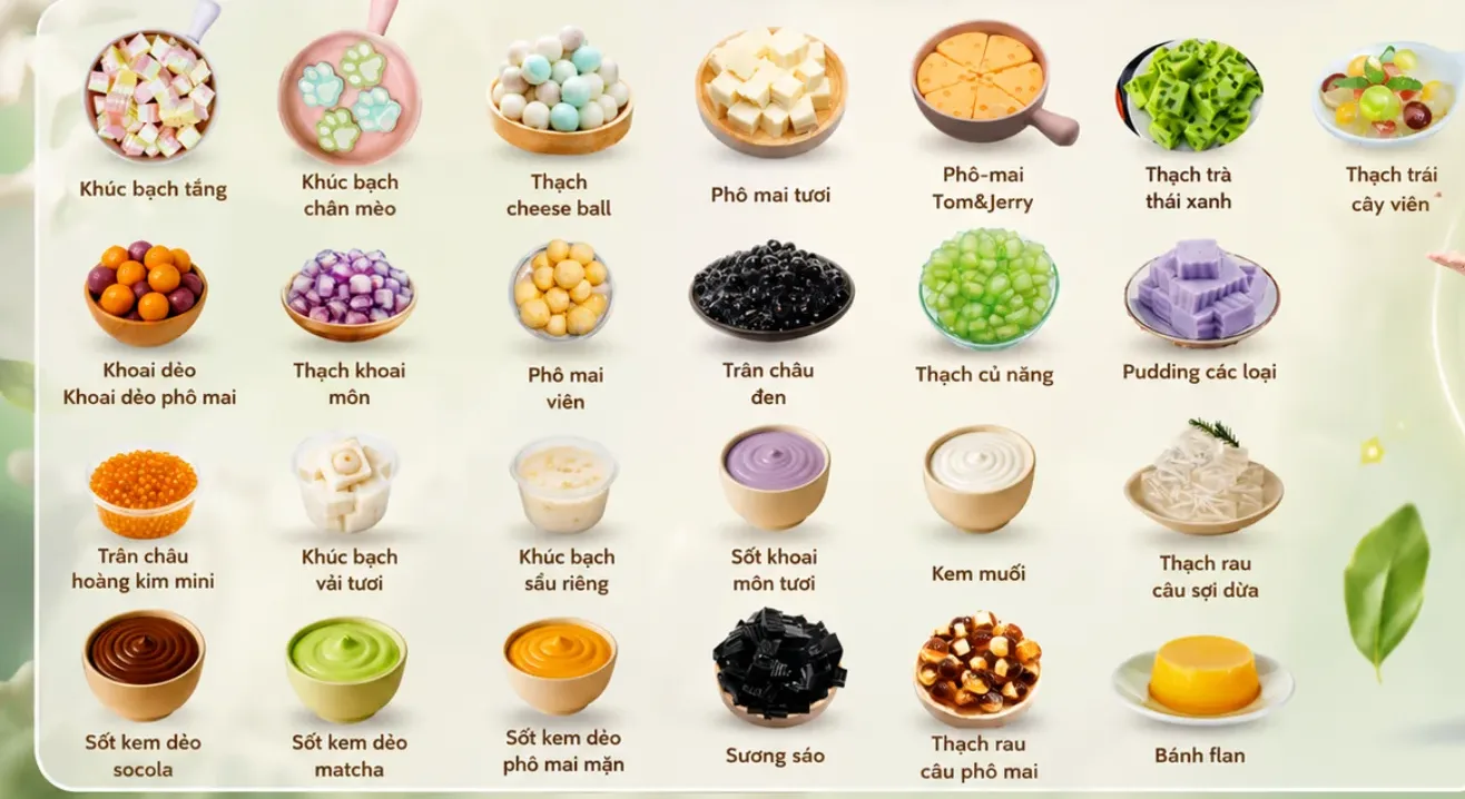 Menu chuyên đề Topping online: khúc bạch tầng, khúc bạch chân mèo, thạch cheese ball, phô mai tươi, phô mai Tom and Jerry, thạch trà thái xanh, thạch trái cây viên, khoai dẻo, thạch khoai môn, phô mai viên, trân châu đen, thạch củ năng, pudding, trân châu hoàng kim mini, khúc bạch vải tươi, khúc bạch sầu riêng, sốt khoai môn tươi, kem muối, thạch rau câu sợi dừa, sốt kem dẻo socola, matcha, phô mai mặn, sương sáo, thạch rau câu phô mai, bánh flan
